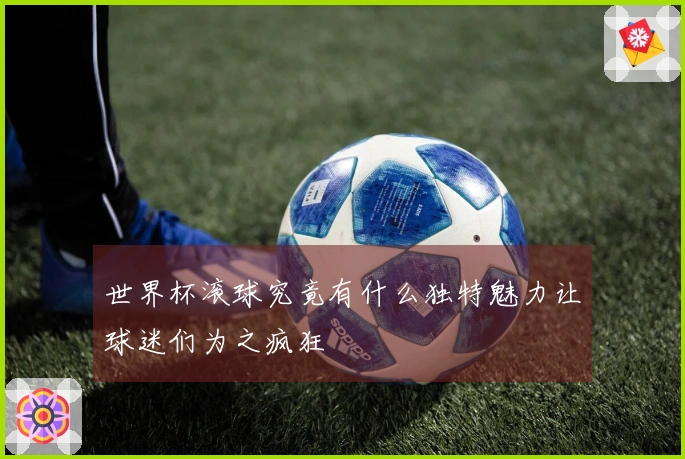 世界杯滚球究竟有什么独特魅力让球迷们为之疯狂