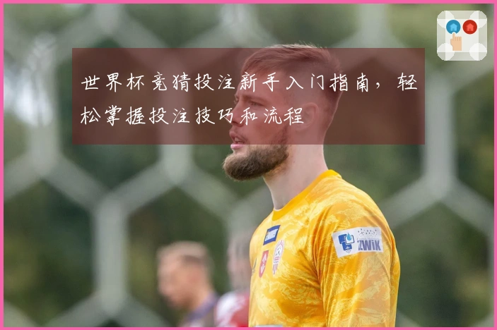 世界杯竞猜投注新手入门指南，轻松掌握投注技巧和流程