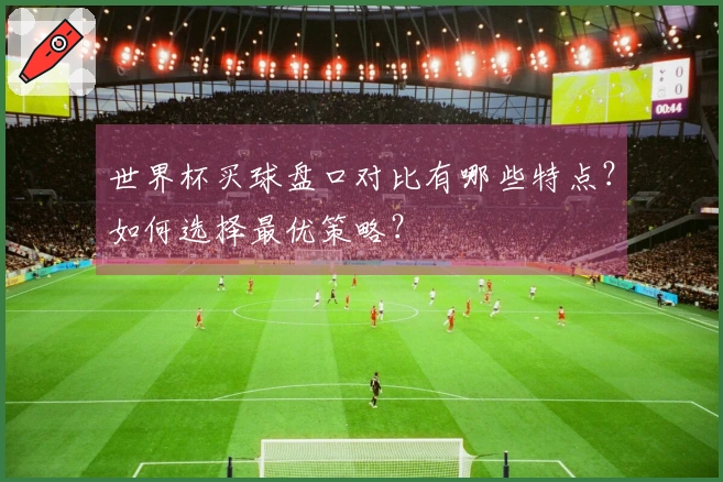 世界杯买球盘口对比有哪些特点？如何选择最优策略？